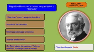 Bilbao, 1864-
Salamanca, 1936
Miguel de Unamuno: el drama “esquemático” o
“desnudo”
“Desnudez” como categoría dramática
Supresión del decorado
Mínimos personajes en escena
Apenas existe acción
Conflicto básico de pasiones. Todo es
reflexivo. El diálogo parece ensayo.
Obra de referencia: Fedra
 