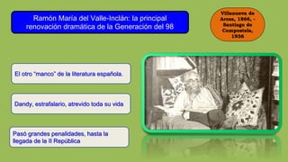 Villanueva de
Arosa, 1866, -
Santiago de
Compostela,
1936
Ramón María del Valle-Inclán: la principal
renovación dramática de la Generación del 98
El otro “manco” de la literatura española.
Dandy, estrafalario, atrevido toda su vida
Pasó grandes penalidades, hasta la
llegada de la II República
 