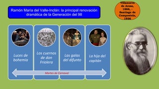 Villanueva
de Arosa,
1866, -
Santiago de
Compostela,
1936
Ramón María del Valle-Inclán: la principal renovación
dramática de la Generación del 98
Luces de
bohemia
Los cuernos
de don
Friolera
Las galas
del difunto
La hija del
capitán
Martes de Carnaval
 