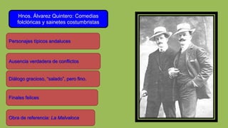 Hnos. Álvarez Quintero: Comedias
folclóricas y sainetes costumbristas
Ausencia verdadera de conflictos
Diálogo gracioso, “salado”, pero fino.
Personajes típicos andaluces
Finales felices
Obra de referencia: La Malvaloca
 