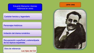 1879-1946
Eduardo Marquina: dramas
históricos en verso
Carácter heroico y legendario
Obra de referencia
Las hijas del Cid
Personajes históricos
Imitación del drama romántico
Recuperación superficial y estereotipada
de los tópicos españoles
 