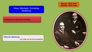 Manuel: 1874-1947
Antonio: 1875-1939
Hnos. Machado: Comedias
folclóricas
Folclorismo tradicional andaluz.
Obra de referencia
La Lola se va a los puertos
 