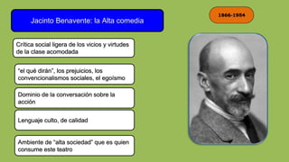 1866-1954
Jacinto Benavente: la Alta comedia
Crítica social ligera de los vicios y virtudes
de la clase acomodada
Dominio de la conversación sobre la
acción
Lenguaje culto, de calidad
Ambiente de “alta sociedad” que es quien
consume este teatro
“el qué dirán”, los prejuicios, los
convencionalismos sociales, el egoísmo
 