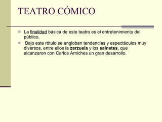TEATRO CÓMICO La  finalidad  básica de este teatro es el entretenimiento del público. Bajo este rótulo se engloban tendencias y espectáculos muy diversos, entre ellos la  zarzuela  y los  sainetes , que alcanzaron con Carlos Arniches un gran desarrollo.  