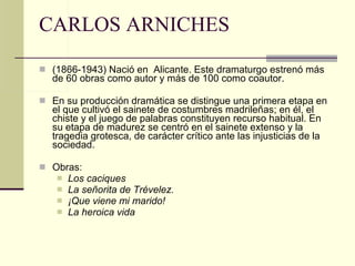 CARLOS ARNICHES (1866-1943) Nació en  Alicante. Este dramaturgo estrenó más de 60 obras como autor y más de 100 como coautor. En su producción dramática se distingue una primera etapa en el que cultivó el sainete de costumbres madrileñas; en él, el chiste y el juego de palabras constituyen recurso habitual. En su etapa de madurez se centró en el sainete extenso y la tragedia grotesca, de carácter crítico ante las injusticias de la sociedad.  Obras: Los caciques La señorita de Trévelez.   ¡Que viene mi marido! La heroica vida 