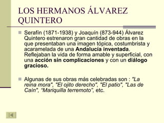LOS HERMANOS ÁLVAREZ QUINTERO Serafín (1871-1938) y Joaquín (873-944) Álvarez Quintero estrenaron gran cantidad de obras en la que presentaban una imagen tópica, costumbrista y acaramelada de una  Andalucía inventada . Reflejaban la vida de forma amable y superficial, con una  acción sin complicaciones  y con un  diálogo gracioso. Algunas de sus obras más celebradas son :  "La reina mora", "El ojito derecho", "El patio", "Las de Caín", “Mariquilla terremoto”,  etc.  