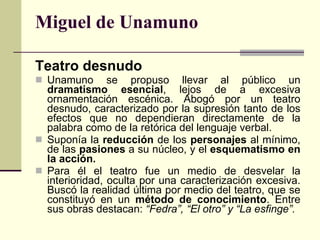 Miguel de Unamuno Teatro desnudo Unamuno se propuso llevar al público un  dramatismo esencial , lejos de a excesiva ornamentación escénica. Abogó por un teatro desnudo, caracterizado por la supresión tanto de los efectos que no dependieran directamente de la palabra como de la retórica del lenguaje verbal.  Suponía la  reducción  de los  personajes  al mínimo, de las  pasiones  a su núcleo, y el  esquematismo en la acción. Para él el teatro fue un medio de desvelar la interioridad, oculta por una caracterización excesiva. Buscó la realidad última por medio del teatro, que se constituyó en un  método de conocimiento . Entre sus obras destacan:  “Fedra”, “El otro” y “La esfinge”. 
