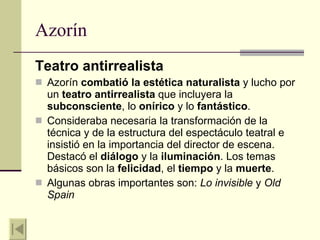 Azorín Teatro antirrealista Azorín  combatió la estética naturalista  y lucho por un  teatro antirrealista  que incluyera la  subconsciente , lo  onírico  y lo  fantástico . Consideraba necesaria la transformación de la técnica y de la estructura del espectáculo teatral e insistió en la importancia del director de escena. Destacó el  diálogo  y la  iluminación . Los temas básicos son la  felicidad , el  tiempo  y la  muerte . Algunas obras importantes son:  Lo invisible  y  Old Spain 