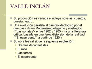 VALLE-INCLÁN Su producción es variada e incluye novelas, cuentos, poesía, teatro..  Una evolución paralela al cambio ideológico por el que pasa de un Modernismo elegante y nostálgico ( "Las sonatas"- entre 1902 y 1905 - ) a una literatura crítica, basada en una feroz distorsión de la realidad ( "El esperpento", a partir de 1920 )  Su obra teatral sigue la siguiente  evolución :  Dramas decadentistas El mito Las farsas El esperpento 