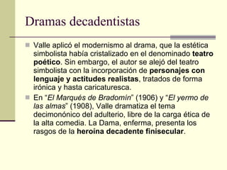 Dramas decadentistas Valle aplicó el modernismo al drama, que la estética simbolista había cristalizado en el denominado  teatro poético . Sin embargo, el autor se alejó del teatro simbolista con la incorporación de  personajes con lenguaje y actitudes realistas , tratados de forma irónica y hasta caricaturesca. En “ El Marqués de Bradomín ” (1906) y “ El yermo de las almas ” (1908), Valle dramatiza el tema decimonónico del adulterio, libre de la carga ética de la alta comedia. La Dama, enferma, presenta los rasgos de la  heroína decadente finisecular . 