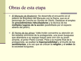 Obras de esta etapa El Marqués de Bradomín :  Se desarrolla el encuentro en el palacio de Brandeso del Marqués con la Dama, que es el personaje de Concha en  Sonata de Otoño . Destacan el empleo de  procedimientos ridiculizadores  y la técnica de los  múltiples lugares de la acción  (posibilitada por el espacio abierto del jardín). El Yermo de las almas : Valle-Inclán concentra su atención en los estados amímicos de la protagonista, una joven busguesa que abandona a su esposo mayor para vivir con su joven amante, el pintor Pedro Condal. Pese a la muerte final de la protagonista, se exaltan la  hipersensibilidad  y el triunfo de los  sentimientos , a la vez que se critican la  religión  y el  orden  de la sociedad burguesa. 