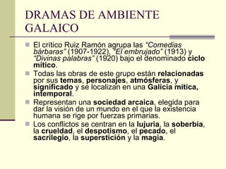 DRAMAS DE AMBIENTE GALAICO El crítico Ruiz Ramón agrupa las  “Comedias bárbaras”  (1907-1922),  “El embrujado”  (1913) y  “Divinas palabras”  (1920) bajo el denominado  ciclo mítico .  Todas las obras de este grupo están  relacionadas  por sus  temas ,  personajes ,  atmósferas , y  significado  y se localizan en una  Galicia mítica, intemporal . Representan una  sociedad arcaica , elegida para dar la visión de un mundo en el que la existencia humana se rige por fuerzas primarias. Los conflictos se centran en la  lujuria , la  soberbia , la  crueldad , el  despotismo , el  pecado , el  sacrilegio , la  superstición  y la  magia . 