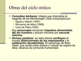 Obras del ciclo mítico Comedias bárbaras : trilogía que dramatiza la tragedia de los Montenegro. Está compuesta por: Águila y blasón (1907) Romance de lobos (1908) Cara de Plata (1922) Sus  personajes  encarnan  impulsos elementales del ser humano  y actúan movidos por  oscuras razones. Divinas palabras : en este drama  confluyen  el mundo  distorsionado de los esperpentos  y la  estilización decadentista . El personaje de Mari-Gaila, que oscila entre ambos y incluso se separa de ellos, alcanza así profunda humanidad. 