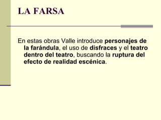 LA FARSA En estas obras Valle introduce  personajes de la farándula , el uso de  disfraces  y el  teatro dentro del teatro , buscando la  ruptura del efecto de realidad escénica . 