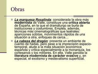 Obras La marquesa Rosalinda : considerada la obra más  modernista  de Valle, constituye una  crítica abierta  de España, en la que el dramaturgo se burla de instituciones y costumbres. Emplea, además, técnicas más cinematográficas que teatrales: apariciones súbitas, movimientos rápidos de una situación a otra, enfoques de cerca… La cabeza del dragón : presenta un ambiente de cuento de hadas, pero pese a la imprecisión espacio-temporal, alude a la mala situación económica española y critica especialmente a la monarquía, los cortesanos y los militares. En ella, Valle parodia la  literatura modernista de carácter evasivo  y, en especial, el exotismo y medievalismo superficial.  