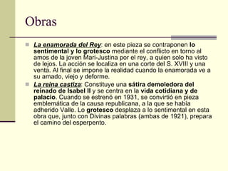Obras La enamorada del Rey : en este pieza se contraponen  lo sentimental y lo grotesco  mediante el conflicto en torno al amos de la joven Mari-Justina por el rey, a quien solo ha visto de lejos. La acción se localiza en una corte del S. XVIII y una venta. Al final se impone la realidad cuando la enamorada ve a su amado, viejo y deforme. La reina castiza : Constituye una  sátira demoledora del reinado de Isabel II  y se centra en la  vida cotidiana y de palacio . Cuando se estrenó en 1931, se convirtió en pieza emblemática de la causa republicana, a la que se había adherido Valle. Lo  grotesco  desplaza a lo sentimental en esta obra que, junto con Divinas palabras (ambas de 1921), prepara el camino del esperpento. 