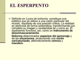 EL ESPERPENTO   Definido en  Luces de bohemia , constituye una estética que se refiere a una visión particular del mundo, resultado de una posición crítica. La realidad es destruida de forma sistemática, transformando por completo su imagen y revelándola tal y como es. El esperpento funciona, así, como un  instrumento de desenmascaramiento .  Deforma  determinados  aspectos del personaje  y de las  situaciones , produciendo una  visión caricaturizada , alternativamente  cómica  y  macabra .  