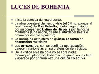 LUCES DE BOHEMIA   Inicia la estética del esperpento.  La obra cuenta el dantesco viaje (el último, porque al final muere) de  Max Estrella , poeta ciego, guiado por su compañero  Latino de Hispalis  por la noche madrileña (Una noche, desde el atardecer hasta el amanecer del día siguiente). La acción se estructura en  quince escenas  en  escenarios múltiples .  Los  personajes , con su continua gesticulación, parecen marionetas en su pretensión de trágicos. De la crítica en esta obra no se libra nadie: monarquía, plebeyos, bohemia. La queja, así es total y aparece por primera vez una  crítica colectiva . 