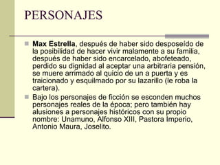 PERSONAJES Max Estrella , después de haber sido desposeído de la posibilidad de hacer vivir malamente a su familia, después de haber sido encarcelado, abofeteado, perdido su dignidad al aceptar una arbitraria pensión, se muere arrimado al quicio de un a puerta y es traicionado y esquilmado por su lazarillo (le roba la cartera). Bajo los personajes de ficción se esconden muchos personajes reales de la época; pero también hay alusiones a personajes históricos con su propio nombre: Unamuno, Alfonso XIII, Pastora Imperio, Antonio Maura, Joselito. 