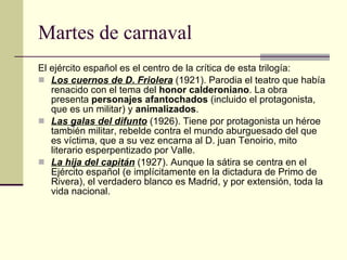Martes de carnaval El ejército español es el centro de la crítica de esta trilogía: Los cuernos de D. Friolera  (1921). Parodia el teatro que había renacido con el tema del  honor calderoniano . La obra presenta  personajes afantochados  (incluido el protagonista, que es un militar) y  animalizados . Las galas del difunto  (1926). Tiene por protagonista un héroe también militar, rebelde contra el mundo aburguesado del que es víctima, que a su vez encarna al D. juan Tenoirio, mito literario esperpentizado por Valle. La hija del capitán  (1927). Aunque la sátira se centra en el Ejército español (e implícitamente en la dictadura de Primo de Rivera), el verdadero blanco es Madrid, y por extensión, toda la vida nacional. 