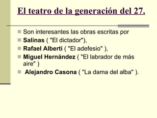 El teatro de la generación del 27.   Son interesantes las obras escritas por Salinas  ( "El dictador"),  Rafael Alberti  ( "El adefesio" ),  Miguel Hernández  ( "El labrador de más aire" )  Alejandro Casona  ( "La dama del alba" ).  