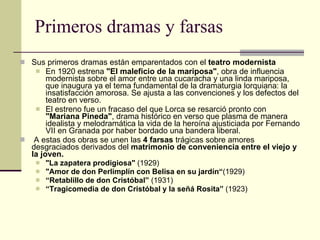 Primeros dramas y farsas Sus primeros dramas están emparentados con el  teatro modernista  En 1920 estrena  "El maleficio de la mariposa" , obra de influencia modernista sobre el amor entre una cucaracha y una linda mariposa, que inaugura ya el tema fundamental de la dramaturgia lorquiana: la insatisfacción amorosa. Se ajusta a las convenciones y los defectos del teatro en verso. El estreno fue un fracaso del que Lorca se resarció pronto con  "Mariana Pineda" , drama histórico en verso que plasma de manera idealista y melodramática la vida de la heroína ajusticiada por Fernando VII en Granada por haber bordado una bandera liberal. A estas dos obras se unen las  4 farsas  trágicas sobre amores desgraciados derivados del  matrimonio de conveniencia entre el viejo y la joven.  "La zapatera prodigiosa"  (1929) "Amor de don Perlimplín con Belisa en su jardín“ (1929) “ Retablillo de don Cristóbal”  (1931) “ Tragicomedia de don Cristóbal y la señá Rosita”  (1923) 
