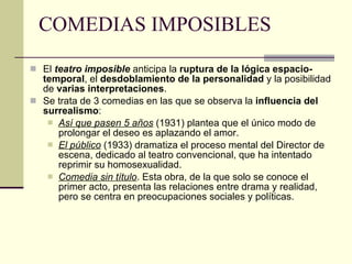 COMEDIAS IMPOSIBLES El  teatro imposible  anticipa la  ruptura de la lógica espacio-temporal , el  desdoblamiento de la personalidad  y la posibilidad de  varias interpretaciones . Se trata de 3 comedias en las que se observa la  influencia del surrealismo : Así que pasen 5 años  (1931) plantea que el único modo de prolongar el deseo es aplazando el amor. El público  (1933) dramatiza el proceso mental del Director de escena, dedicado al teatro convencional, que ha intentado reprimir su homosexualidad. Comedia sin título . Esta obra, de la que solo se conoce el primer acto, presenta las relaciones entre drama y realidad, pero se centra en preocupaciones sociales y políticas. 