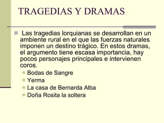 TRAGEDIAS Y DRAMAS Las tragedias lorquianas se desarrollan en un ambiente rural en el que las fuerzas naturales imponen un destino trágico. En estos dramas, el argumento tiene escasa importancia, hay pocos personajes principales e intervienen coros. Bodas de Sangre Yerma La casa de Bernarda Alba Doña Rosita la soltera 