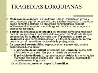 TRAGEDIAS LORQUIANAS Doña Rosita la soltera:  es un drama urbano, también en prosa y verso -aunque aquí el verso sirve para satirizar y parodiar-, que trata de las señoritas solteras de provincias condenadas a esperar inútilmente el amor en un medio burgués mediocre que ahoga sus deseos de felicidad. Yerma:  en esta obra la  esterilidad  se presenta como una maldición para la protagonista. Lorca eliminó lo alegórico de  Bodas de Sangre  en beneficio de  lo ritual . Concede gran importancia al  coro de lavanderas , que comentan la acción, y a las  canciones de Yerma , que marcan el recorrido emocional de la protagonista. La casa de Bernarda Alba : Inspirada en un suceso real, la obra desarrolla la lucha entre: El  principio de autoridad , encarnado por  Bernarda , quien dicta años de luto para sus hijas por la muerte de su marido. El  principio de libertad , representado por  Adela , la menor, quien mantiene relaciones ocultas con Pepe el Romano, el prometido de su hermana Angustias. La acción transcurre en un  espacio hermético . 