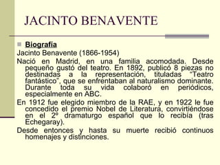 JACINTO BENAVENTE Biografía Jacinto Benavente (1866-1954) Nació en Madrid, en una familia acomodada. Desde pequeño gustó del teatro. En 1892, publicó 8 piezas no destinadas a la representación, tituladas “Teatro fantástico”, que se enfrentaban al naturalismo dominante. Durante toda su vida colaboró en periódicos, especialmente en ABC. En 1912 fue elegido miembro de la RAE, y en 1922 le fue concedido el premio Nobel de Literatura, convirtiéndose en el 2º dramaturgo español que lo recibía (tras Echegaray). Desde entonces y hasta su muerte recibió continuos homenajes y distinciones. 