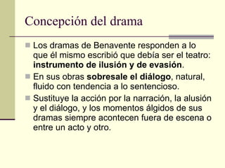 Concepción del drama Los dramas de Benavente responden a lo que él mismo escribió que debía ser el teatro:  instrumento de ilusión y de evasión .  En sus obras  sobresale el diálogo , natural, fluido con tendencia a lo sentencioso. Sustituye la acción por la narración, la alusión y el diálogo, y los momentos álgidos de sus dramas siempre acontecen fuera de escena o entre un acto y otro. 