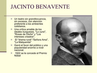 JACINTO BENAVENTE Un teatro sin grandilocuencia, sin excesos, con atención preferente a los ambientes cotidianos.  Una crítica amable de los ideales burgueses. "Lo cursi", "Rosas de Otoño" y "Los intereses creados".  El "drama rural“:"Señora Ama", "La Malquerida"  Ganó el favor del público y una popularidad enorme a nivel nacional.  1922 se le concede el Premio Nóbel    