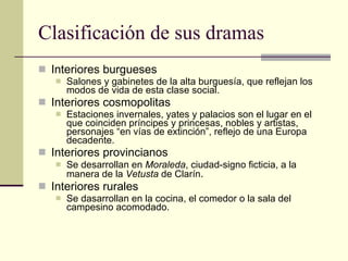 Clasificación de sus dramas Interiores burgueses Salones y gabinetes de la alta burguesía, que reflejan los modos de vida de esta clase social. Interiores cosmopolitas Estaciones invernales, yates y palacios son el lugar en el que coinciden príncipes y princesas, nobles y artistas, personajes “en vías de extinción”, reflejo de una Europa decadente. Interiores provincianos Se desarrollan en  Moraleda , ciudad-signo ficticia, a la manera de la  Vetusta  de Clarín . Interiores rurales Se dasarrollan en la cocina, el comedor o la sala del campesino acomodado. 