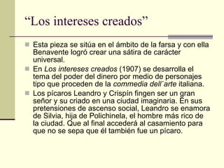 “Los intereses creados” Esta pieza se sitúa en el ámbito de la farsa y con ella Benavente logró crear una sátira de carácter universal. En  Los intereses creados  (1907) se desarrolla el tema del poder del dinero por medio de personajes tipo que proceden de la  commedia dell`arte  italiana. Los pícaros Leandro y Crispín fingen ser un gran señor y su criado en una ciudad imaginaria. En sus pretensiones de ascenso social, Leandro se enamora de Silvia, hija de Polichinela, el hombre más rico de la ciudad. Que al final accederá al casamiento para que no se sepa que él también fue un pícaro. 
