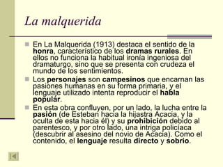 La malquerida En La Malquerida (1913) destaca el sentido de la  honra , característico de los  dramas rurales . En ellos no funciona la habitual ironía ingeniosa del dramaturgo, sino que se presenta con crudeza el mundo de los sentimientos.  Los  personajes  son  campesinos  que encarnan las pasiones humanas en su forma primaria, y el lenguaje utilizado intenta reproducir el  habla popular .  En esta obra confluyen, por un lado, la lucha entre la  pasión  (de Esteban hacia la hijastra Acacia, y la oculta de esta hacia él) y su  prohibición  debido al parentesco, y por otro lado, una intriga policíaca (descubrir al asesino del novio de Acacia). Como el contenido, el  lenguaje  resulta  directo  y  sobrio . 