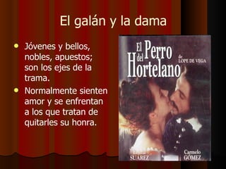 El galán y la dama Jóvenes y bellos, nobles, apuestos; son los ejes de la trama.  Normalmente sienten amor y se enfrentan a los que tratan de quitarles su honra. 
