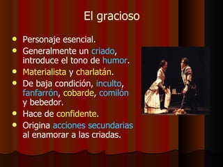 El gracioso Personaje esencial. Generalmente un  criado , introduce el tono de  humor . Materialista  y  charlatán . De baja condición,  inculto ,  fanfarrón ,  cobarde ,  comilón  y bebedor. Hace de  confidente . Origina  acciones secundarias  al enamorar a las criadas. 