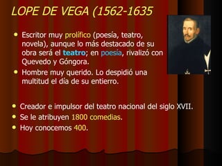LOPE DE VEGA (1562-1635 Escritor muy  prolífico  (poesía, teatro, novela), aunque lo más destacado de su obra será el  teatro ; en  poesía , rivalizó con Quevedo y Góngora. Hombre muy querido. Lo despidió una multitud el día de su entierro. Creador e impulsor del teatro nacional del siglo XVII. Se le atribuyen  1800 comedias . Hoy conocemos  400 . 