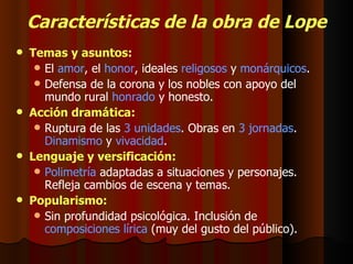 Características de la obra de Lope Temas y asuntos: El  amor , el  honor , ideales  religosos  y  monárquicos . Defensa de la corona y los nobles con apoyo del mundo rural  honrado  y honesto. Acción dramática: Ruptura de las  3 unidades . Obras en  3 jornadas .  Dinamismo  y  vivacidad . Lenguaje y versificación: Polimetría  adaptadas a situaciones y personajes. Refleja cambios de escena y temas. Popularismo: Sin profundidad psicológica. Inclusión de  composiciones lírica  (muy del gusto del público). 