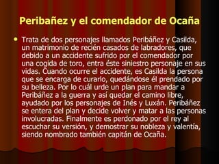 Peribañez y el comendador de Ocaña Trata de dos personajes llamados Peribáñez y Casilda, un matrimonio de recién casados de labradores, que debido a un accidente sufrido por el comendador por una cogida de toro, entra éste siniestro personaje en sus vidas. Cuando ocurre el accidente, es Casilda la persona que se encarga de curarlo, quedándose él prendado por su belleza. Por lo cuál urde un plan para mandar a Peribáñez a la guerra y así quedar el camino libre, ayudado por los personajes de Inés y Luxán. Peribáñez se entera del plan y decide volver y matar a las personas involucradas. Finalmente es perdonado por el rey al escuchar su versión, y demostrar su nobleza y valentía, siendo nombrado también capitán de Ocaña.  