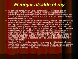 El mejor alcalde el rey La comedia transcurre en Galicia durante el s. XI y empieza por un monólogo de un aldeano muy joven, Sancho, quien pronuncia unas hermosas décimas para expresar su naciente y desmedida pasión por una muchacha, Elvira, villana como él, a la que el día anterior pudo contemplar cuando lavaba en un arroyo. Sancho reúne toda suerte de atractivo: virtuoso, de gran valor, el mejor de la aldea, mozo noble y bien nacido, de familia pobre pero honrada. Elvira por su parte, es hija de un labrador de no grande fortuna. Típicamente femenina, destaca en ella su hermosura. Aparece un tercero en discordia para formar el triángulo amoroso, nada menos que un hombre poderoso se encapricha de la joven aldeana y pretende gozarla, haciendo pasar su deseo por amor: Don Tello, el señor natural, uno de esos señores medievales cuyo poder se ejerce tiránicamente. Alfonso VII, al conocer el atropello realizado por Tello, lo conmina por medio de una carta a que restablezca la justicia. El poderoso señor de Galicia desoye el mandato y arrecia su descaro. Sancho y Elvira conciertan una cita nocturna en la habitación de ella, que resulta peligrosa desde el punto de vista moral. Por otra parte, los pecados de Don Tello son su lascivia, la desobediencia y la soberbia, hacen que el Rey condene a muerte a Don Tello. 