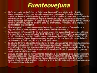 Fuenteovejuna El Comendador de la Orden de Calatrava, Fernán Gómez, visita a don Rodrigo, Maestre de esta orden para instarlo a que tome partido por Juana la Beltraneja contra los Reyes Católicos en la guerra civil por la sucesión al trono tras la muerte del Rey Enrique IV. El Comendador regresa a Fuente Ovejuna, donde todo el pueblo rinde homenaje a su señor. A pesar de que los gobierne tiránicamente. Un día intenta forzar a Laurencia, hija del alcalde, pero su enamorado, Frondoso, se lo impide. El Comendador jura vengarse. El acto segundo comienza con un enfrentamiento verbal entre el Comendador y algunos villanos, una vez conocida la afrenta hecha a Laurencia. En un nuevo enfrentamiento de las tropas reales con los de Calatrava, éstos últimos son derrotados y pierden Ciudad Real. El Maestre y el Comendador se ven obligados a huir. Mientras el primero decide tomar partido por los Reyes Católicos, don Fernán arremete contra el pueblo para que paguen por su derrota, irrumpiendo en la boda de Laurencia y Frondoso, a los que hace prisioneros. En el acto tercero, el pueblo decide llevar a cabo una venganza colectiva. La situación se agrava cuando aparece Laurencia toda desmelenada y con los vestidos rotos, increpándolos para que intenten salvar a Frondos, que va a ser ejecutado. Al grito de « ¡Fuente Ovejuna, y los tiranos mueran! » todo el pueblo participa en la venganzaq dando muerte al Comendador. Un juez enviado por los Reyes intenta descubrir a los culpables, pero siempre obtiene la misma respuesta: « Fuente Ovejuna lo hizo ». Finalmente, el Rey perdona al joven Maestre y también a los villanos de Fuente Ovejuna, ya que la falta de pruebas impide condenar a los posibles culpables, y pone la villa bajo su jurisdicción hasta que otro comendador la herede. 