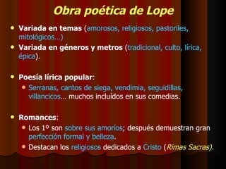 Obra poética de Lope Variada en temas  ( amorosos, religiosos, pastoriles, mitológicos…) Variada en géneros y metros  ( tradicional, culto, lírica, épica ). Poesía lírica popular : Serranas, cantos de siega, vendimia, seguidillas, villancicos … muchos incluídos en sus comedias. Romances : Los 1º son  sobre sus amoríos ; después demuestran gran  perfección formal y belleza . Destacan los  religiosos  dedicados a  Cristo  ( Rimas Sacras). 
