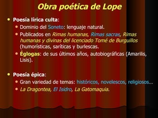 Obra poética de Lope Poesía lírica culta : Dominio del  Soneto : lenguaje natural. Publicados en  Rimas humanas,  Rimas sacras , Rimas humanas y divinas del licenciado Tomé de Burguillos  (humorísticas, saríticas y burlescas. Églogas : de sus últimos años, autobiográficas (Amarilis, Lisis). Poesía épica : Gran variedad de temas:  históricos, novelescos, religiosos … La Dragontea,  El Isidro , La Gatomaquia . 