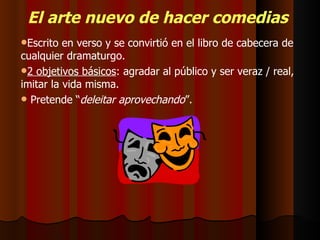El arte nuevo de hacer comedias   Escrito en verso y se convirtió en el libro de cabecera de cualquier dramaturgo. 2 objetivos básicos : agradar al público y ser veraz / real, imitar la vida misma.  Pretende “ deleitar aprovechando ”. 