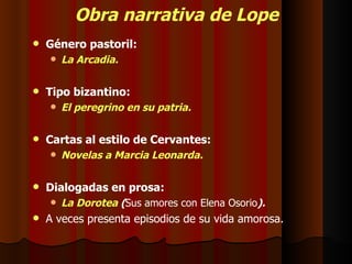 Obra narrativa de Lope Género pastoril: La Arcadia. Tipo bizantino: El peregrino en su patria. Cartas al estilo de Cervantes: Novelas a Marcia Leonarda. Dialogadas en prosa: La Dorotea  ( Sus amores con Elena Osorio ). A veces presenta episodios de su vida amorosa. 