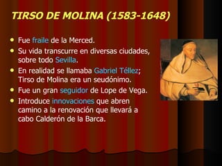 TIRSO DE MOLINA (1583-1648) Fue  fraile  de la Merced. Su vida transcurre en diversas ciudades, sobre todo  Sevilla . En realidad se llamaba  Gabriel Téllez ; Tirso de Molina era un seudónimo. Fue un gran  seguidor  de Lope de Vega. Introduce  innovaciones  que abren camino a la renovación que llevará a cabo Calderón de la Barca. 