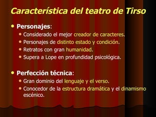Característica del teatro de Tirso Personajes : Considerado el mejor  creador de caracteres . Personajes de  distinto estado y condición . Retratos con gran  humanidad . Supera a Lope en profundidad psicológica. Perfección técnica : Gran dominio del  lenguaje y el verso . Conocedor de la  estructura dramática  y el  dinamismo  escénico. 