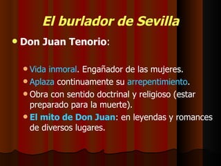 El burlador de Sevilla Don Juan Tenorio : Vida inmoral . Engañador de las mujeres. Aplaza  continuamente su  arrepentimiento . Obra con sentido doctrinal y religioso (estar preparado para la muerte). El mito de Don Juan : en leyendas y romances de diversos lugares. 