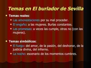 Temas en El burlador de Sevilla Temas reales : Las amonestaciones  por su mal proceder. El engaño : a las mujeres. Burlas constantes. Las promesas : a veces las cumple, otras no (con las mujeres). Temas simbólicos : El fuego : del amor, de la pasión, del deshonor, de la justicia divina, del infierno. La noche : escenario de los momentos cumbres. 